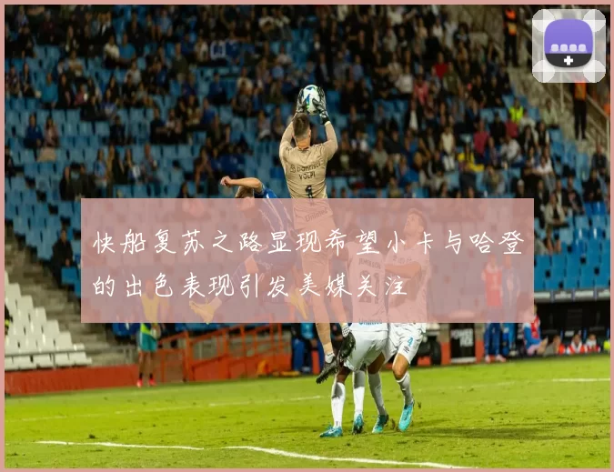 快船复苏之路显现希望小卡与哈登的出色表现引发美媒关注
