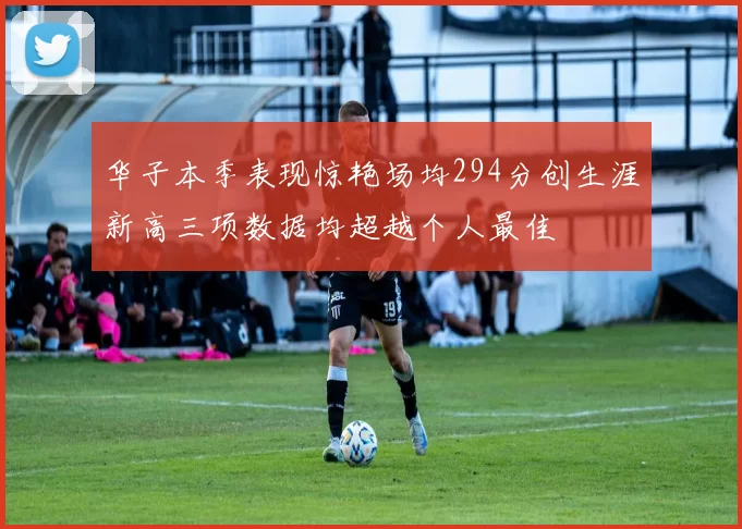 华子本季表现惊艳场均294分创生涯新高三项数据均超越个人最佳