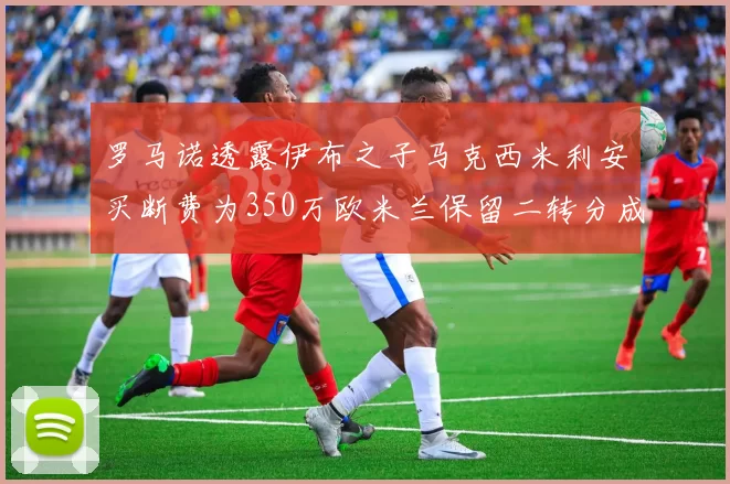 罗马诺透露伊布之子马克西米利安买断费为350万欧米兰保留二转分成