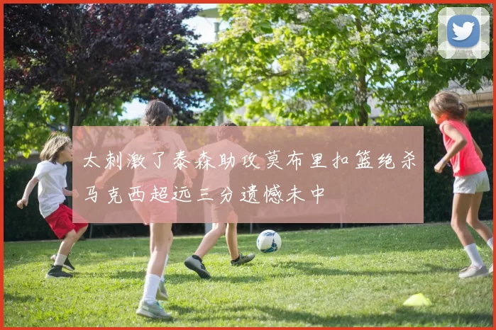 太刺激了泰森助攻莫布里扣篮绝杀马克西超远三分遗憾未中
