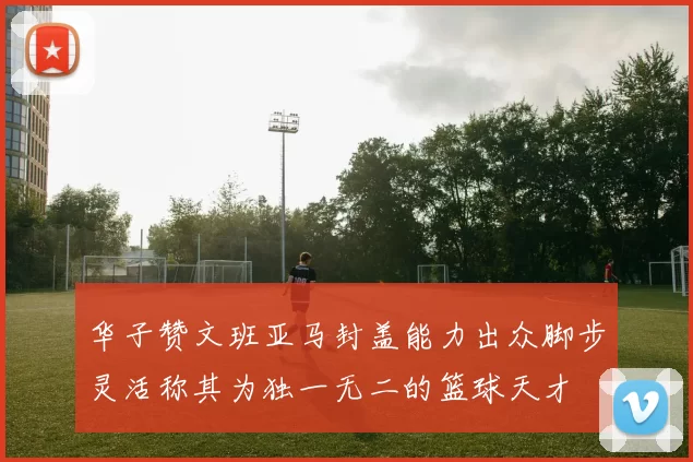 华子赞文班亚马封盖能力出众脚步灵活称其为独一无二的篮球天才